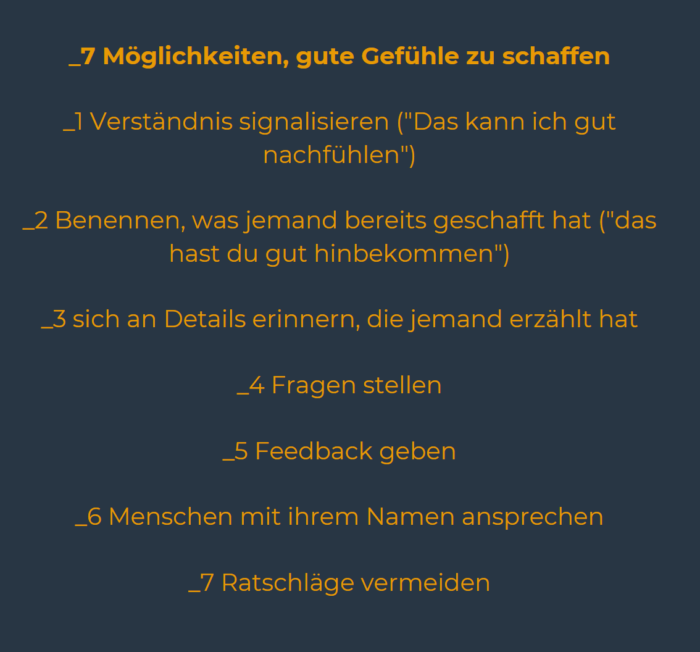 _1 Verständnis signalisieren ("Das kann ich gut nachfühlen")
_2 Benennen, was jemand bereits geschafft hat ("das hast du gut hinbekommen")
_3 sich an Details erinnern, die jemand erzählt hat
_4 Fragen stellen
_5 Feedback geben
_6 Menschen mit ihrem Namen ansprechen
_7 Ratschläge vermeiden

